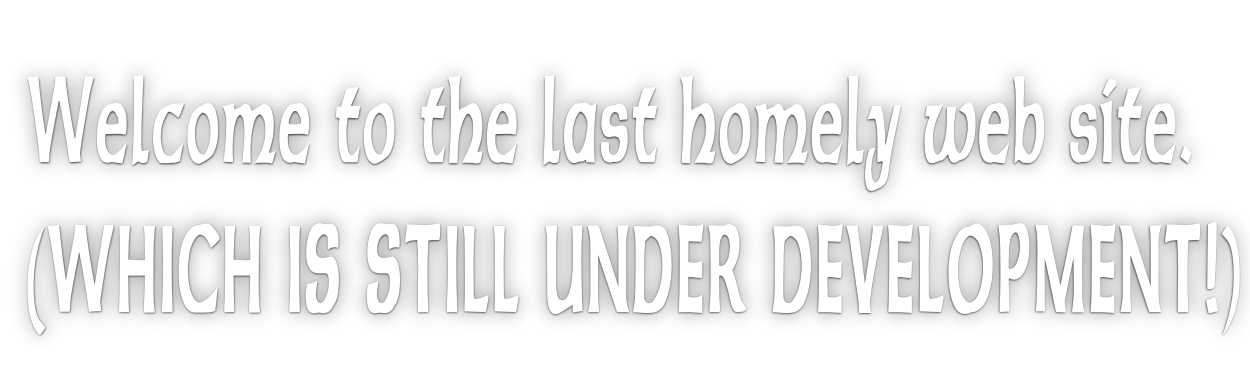 Welcome to the last homely web site. (WHICH IS STILL UNDER DEVELOPMENT!)